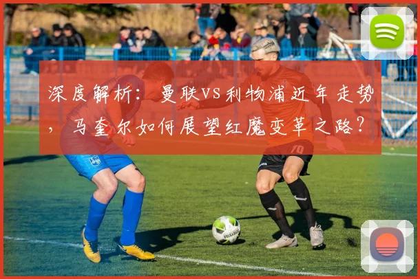 深度解析:曼联vs利物浦近年走势,马奎尔如何展望红魔变革之路?