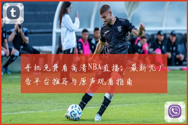 手机免费看高清NBA直播:最新无广告平台推荐与原声观看指南