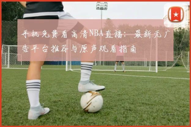 手机免费看高清NBA直播：最新无广告平台推荐与原声观看指南