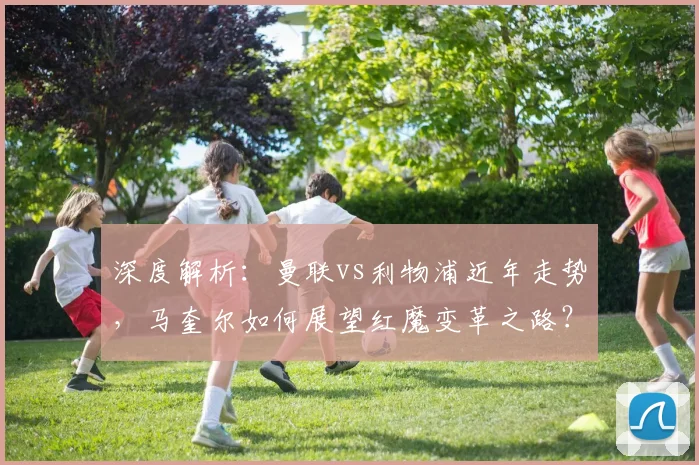 深度解析：曼联vs利物浦近年走势，马奎尔如何展望红魔变革之路？