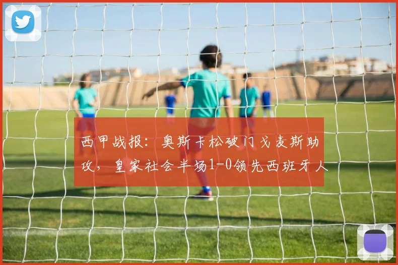 西甲战报:奥斯卡松破门戈麦斯助攻,皇家社会半场1-0领先西班牙人,防守问题凸显